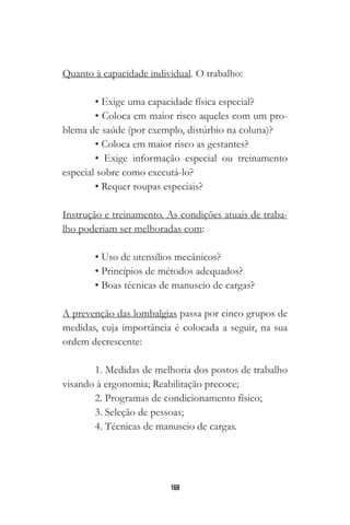 168
Quanto à capacidade individual. O trabalho:
• Exige uma capacidade física especial?
• Coloca em maior risco aqueles com um pro-
blema de saúde (por exemplo, distúrbio na coluna)?
• Coloca em maior risco as gestantes?
• Exige informação especial ou treinamento
especial sobre como executá-lo?
• Requer roupas especiais?
Instrução e treinamento. As condições atuais de traba-
lho poderiam ser melhoradas com:
• Uso de utensílios mecânicos?
• Princípios de métodos adequados?
• Boas técnicas de manuseio de cargas?
A prevenção das lombalgias passa por cinco grupos de
medidas, cuja importância é colocada a seguir, na sua
ordem decrescente:
￼￼
1. Medidas de melhoria dos postos de trabalho
visando à ergonomia; Reabilitação precoce;
2. Programas de condicionamento físico;
3. Seleção de pessoas;
4. Técnicas de manuseio de cargas.
 