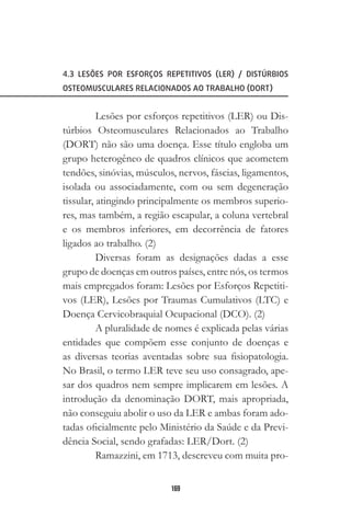 169
4.3 LESÕES POR ESFORÇOS REPETITIVOS (LER) / DISTÚRBIOS
OSTEOMUSCULARES RELACIONADOS AO TRABALHO (DORT)
Lesões por esforços repetitivos (LER) ou Dis-
túrbios Osteomusculares Relacionados ao Trabalho
(DORT) não são uma doença. Esse título engloba um
grupo heterogêneo de quadros clínicos que acometem
tendões, sinóvias, músculos, nervos, fáscias, ligamentos,
isolada ou associadamente, com ou sem degeneração
tissular, atingindo principalmente os membros superio-
res, mas também, a região escapular, a coluna vertebral
e os membros inferiores, em decorrência de fatores
ligados ao trabalho. (2)
Diversas foram as designações dadas a esse
grupo de doenças em outros países, entre nós, os termos
mais empregados foram: Lesões por Esforços Repetiti-
vos (LER), Lesões por Traumas Cumulativos (LTC) e
Doença Cervicobraquial Ocupacional (DCO). (2)
A pluralidade de nomes é explicada pelas várias
entidades que compõem esse conjunto de doenças e
as diversas teorias aventadas sobre sua fisiopatologia.
No Brasil, o termo LER teve seu uso consagrado, ape-
sar dos quadros nem sempre implicarem em lesões. A
introdução da denominação DORT, mais apropriada,
não conseguiu abolir o uso da LER e ambas foram ado-
tadas oficialmente pelo Ministério da Saúde e da Previ-
dência Social, sendo grafadas: LER/Dort. (2)
Ramazzini, em 1713, descreveu com muita pro-
 