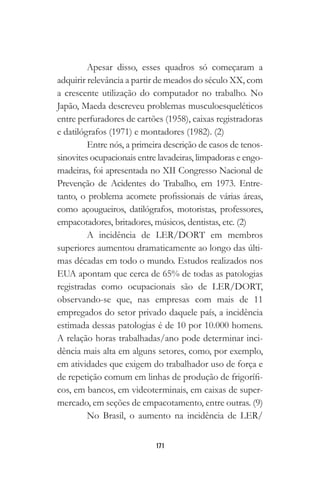 171
Apesar disso, esses quadros só começaram a
adquirir relevância a partir de meados do século XX, com
a crescente utilização do computador no trabalho. No
Japão, Maeda descreveu problemas musculoesqueléticos
entre perfuradores de cartões (1958), caixas registradoras
e datilógrafos (1971) e montadores (1982). (2)
Entre nós, a primeira descrição de casos de tenos-
sinovites ocupacionais entre lavadeiras, limpadoras e engo-
madeiras, foi apresentada no XII Congresso Nacional de
Prevenção de Acidentes do Trabalho, em 1973. Entre-
tanto, o problema acomete profissionais de várias áreas,
como açougueiros, datilógrafos, motoristas, professores,
empacotadores, britadores, músicos, dentistas, etc. (2)
A incidência de LER/DORT em membros
superiores aumentou dramaticamente ao longo das últi-
mas décadas em todo o mundo. Estudos realizados nos
EUA apontam que cerca de 65% de todas as patologias
registradas como ocupacionais são de LER/DORT,
observando-se que, nas empresas com mais de 11
empregados do setor privado daquele país, a incidência
estimada dessas patologias é de 10 por 10.000 homens.
A relação horas trabalhadas/ano pode determinar inci-
dência mais alta em alguns setores, como, por exemplo,
em atividades que exigem do trabalhador uso de força e
de repetição comum em linhas de produção de frigorífi-
cos, em bancos, em videoterminais, em caixas de super-
mercado, em seções de empacotamento, entre outras. (9)
No Brasil, o aumento na incidência de LER/
 