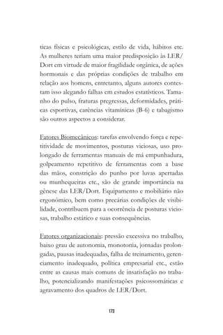 173
ticas físicas e psicológicas, estilo de vida, hábitos etc.
As mulheres teriam uma maior predisposição às LER/
Dort em virtude de maior fragilidade orgânica, de ações
hormonais e das próprias condições de trabalho em
relação aos homens, entretanto, alguns autores contes-
tam isso alegando falhas em estudos estatísticos. Tama-
nho do pulso, fraturas pregressas, deformidades, práti-
cas esportivas, carências vitamínicas (B-6) e tabagismo
são outros aspectos a considerar.
Fatores Biomecânicos: tarefas envolvendo força e repe-
titividade de movimentos, posturas viciosas, uso pro-
longado de ferramentas manuais de má empunhadura,
golpeamento repetitivo de ferramentas com a base
das mãos, constrição do punho por luvas apertadas
ou munhequeiras etc., são de grande importância na
gênese das LER/Dort. Equipamento e mobiliário não
ergonômico, bem como precárias condições de visibi-
lidade, contribuem para a ocorrência de posturas vicio-
sas, trabalho estático e suas consequências.
Fatores organizacionais: pressão excessiva no trabalho,
baixo grau de autonomia, monotonia, jornadas prolon-
gadas, pausas inadequadas, falha de treinamento, geren-
ciamento inadequado, política empresarial etc., estão
entre as causas mais comuns de insatisfação no traba-
lho, potencializando manifestações psicossomáticas e
agravamento dos quadros de LER/Dort.
 
