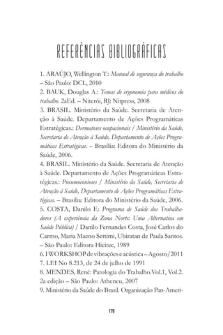 179
REFERÊNCIAS BIBLIOGRÁFICAS
1. ARAÚJO, Wellington T.: Manual de segurança do trabalho
– São Paulo: DCL, 2010
2. BAUK, Douglas A.: Temas de ergonomia para médicos do
trabalho. 2aEd. – Niterói, RJ: Nitpress, 2008
3. BRASIL. Ministério da Saúde. Secretaria de Aten-
ção à Saúde. Departamento de Ações Programáticas
Estratégicas.: Dermatoses ocupacionais / Ministério da Saúde,
Secretaria de Atenção à Saúde, Departamento de Ações Progra-
máticas Estratégicas. – Brasília: Editora do Ministério da
Saúde, 2006.
4. BRASIL. Ministério da Saúde. Secretaria de Atenção
à Saúde. Departamento de Ações Programáticas Estra-
tégicas.: Pneumoconioses / Ministério da Saúde, Secretaria de
Atenção à Saúde, Departamento de Ações Programáticas Estra-
tégicas. – Brasília: Editora do Ministério da Saúde, 2006.
5. COSTA, Danilo F.: Programa de Saúde dos Trabalha-
dores (A experiência da Zona Norte: Uma Alternativa em
Saúde Pública) / Danilo Fernandes Costa, José Carlos do
Carmo, Maria Maeno Settimi, Ubiratan de Paula Santos.
– São Paulo: Editora Hicitec, 1989
6.IWORKSHOPdevibraçõeseacústica–Agosto/2011
7. LEI No 8.213, de 24 de julho de 1991
8. MENDES, René: Patologia do Trabalho.Vol.1, Vol.2.
2a edição – São Paulo: Atheneu, 2007
9. Ministério da Saúde do Brasil. Organização Pan-Ameri-
 