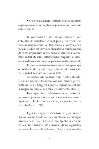 18
• Outros: chlamydia psittaci; coxiella burnetti;
cryptosporidium; mycoplasma pneumonie; sarcoptes
scabiei. (12) (8)
O conhecimento dos riscos biológicos nos
ambientes de trabalho é crucial para a prevenção das
doenças ocupacionais. A displicência e complacência
podem resultar em graves e ameaçadoras consequências.
Os micro-organismos encontrados nos ambientes de tra-
balho variam de vírus extremamente pequenos e bacté-
rias unicelulares, até fungos e parasitas multicelulares. (8)
É preciso adotar medidas preventivas para que
as condições de higiene e segurança nos diversos seto-
res de trabalho sejam adequadas. (12)
As medidas de controle mais usualmente ado-
tadas são: saneamento básico, controle médico perma-
nente, uso de EPI, higiene rigorosa, higiene pessoal, uso
de roupas adequadas, vacinação, treinamento, etc. (12)
Para que uma substância seja nociva ao
homem, é preciso que ela entre em contato com o
organismo. Há diferentes vias de penetração para os
riscos biológicos: (12)
Ingestão: a água, os alimentos em geral, mãos e
objetos quando levados à boca constituem as principais
maneiras pelas quais a maioria dos agentes infectantes
por via oral é transportada e introduzida no organismo,
por exemplo, ovos de helmintos (Ascaris lumbricoides,
 