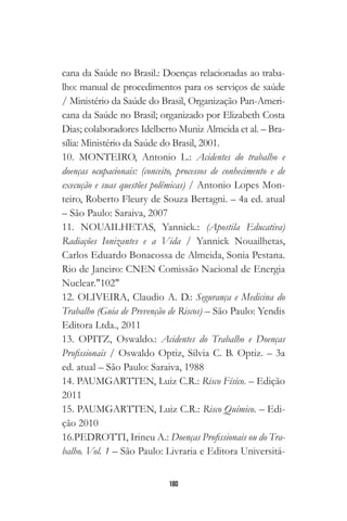 180
cana da Saúde no Brasil.: Doenças relacionadas ao traba-
lho: manual de procedimentos para os serviços de saúde
/ Ministério da Saúde do Brasil, Organização Pan-Ameri-
cana da Saúde no Brasil; organizado por Elizabeth Costa
Dias; colaboradores Idelberto Muniz Almeida et al. – Bra-
sília: Ministério da Saúde do Brasil, 2001.
10. MONTEIRO, Antonio L.: Acidentes do trabalho e
doenças ocupacionais: (conceito, processos de conhecimento e de
execução e suas questões polêmicas) / Antonio Lopes Mon-
teiro, Roberto Fleury de Souza Bertagni. – 4a ed. atual
– São Paulo: Saraiva, 2007
11. NOUAILHETAS, Yannick.: (Apostila Educativa)
Radiações Ionizantes e a Vida / Yannick Nouailhetas,
Carlos Eduardo Bonacossa de Almeida, Sonia Pestana.
Rio de Janeiro: CNEN Comissão Nacional de Energia
Nuclear."102"
12. OLIVEIRA, Claudio A. D.: Segurança e Medicina do
Trabalho (Guia de Prevenção de Riscos) – São Paulo: Yendis
Editora Ltda., 2011
13. OPITZ, Oswaldo.: Acidentes do Trabalho e Doenças
Profissionais / Oswaldo Optiz, Silvia C. B. Optiz. – 3a
ed. atual – São Paulo: Saraiva, 1988
14. PAUMGARTTEN, Luiz C.R.: Risco Físico. – Edição
2011
15. PAUMGARTTEN, Luiz C.R.: Risco Químico. – Edi-
ção 2010
16.PEDROTTI, Irineu A.: Doenças Profissionais ou do Tra-
balho. Vol. 1 – São Paulo: Livraria e Editora Universitá-
 