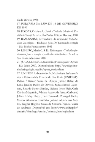 181
ria de Direito, 1988
17. PORTARIA No 1.339, DE 18 DE NOVEMBRO
DE 1999
18. POSSAS, Cristina A.: Saúde e Trabalho (A crise da Pre-
vidência Social). 2a ed. – São Paulo: Editora Hucitec, 1989
19. RAMAZZINI, Bernardino: As doenças dos Trabalha-
dores. 2a edição – Tradução pelo Dr. Raimundo Estrela
– São Paulo: Fundacentro, 1985
20. RIBEIRO, Maria C. S. R.: Enfermagem e Trabalho: fun-
damentos para a atenção à saúde dos trabalhadores. 2a ed. –
São Paulo: Martinari, 2012
21. SOUZA, Décio G.: Anatomia e Fisiologia do Ouvido
– São Paulo, 2007. Disponível em: http://www.dgsotor-
rinolaringologia.med.br/apost_ouvido.htm
22. UNIFESP. Laboratório de Mediadores Inflamató-
rios - Universidade Federal de São Paulo (UNIFESP):
Pulmão / Itamar Souza de Oliveira Junior, Rafael de
Lima, Janaína Passos de Oliveira, Sâmia Santos Cavas-
sani, Ricardo Santos Simões, Lidiane Lopes Reis, Carla
Cristina Maganhin, Adriana Aparecida Ferraz Carbonel,
Juliana Halley Hatty , Luiz Fernando Portugal Fuchs,
Márcio Alexandre Custódio, Joilson Moura dos San-
tos, Wagner Rogério Souza de Oliveira, Pâmela Vieira
de Andrade. Disponível em: http://www.unifesp.br/
dmorfo/histologia/ensino/pulmao/patologias.htm
 