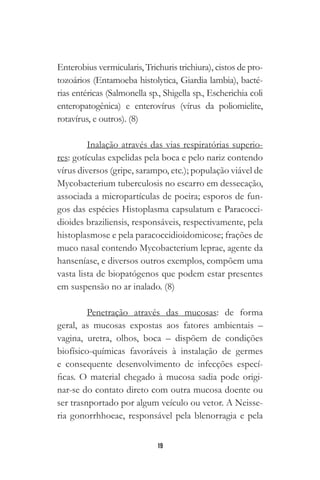 19
Enterobius vermicularis, Trichuris trichiura), cistos de pro-
tozoários (Entamoeba histolytica, Giardia lambia), bacté-
rias entéricas (Salmonella sp., Shigella sp., Escherichia coli
enteropatogênica) e enterovírus (vírus da poliomielite,
rotavírus, e outros). (8)
Inalação através das vias respiratórias superio-
res: gotículas expelidas pela boca e pelo nariz contendo
vírus diversos (gripe, sarampo, etc.); população viável de
Mycobacterium tuberculosis no escarro em dessecação,
associada a micropartículas de poeira; esporos de fun-
gos das espécies Histoplasma capsulatum e Paracocci-
dioides braziliensis, responsáveis, respectivamente, pela
histoplasmose e pela paracoccidioidomicose; frações de
muco nasal contendo Mycobacterium leprae, agente da
hanseníase, e diversos outros exemplos, compõem uma
vasta lista de biopatógenos que podem estar presentes
em suspensão no ar inalado. (8)
Penetração através das mucosas: de forma
geral, as mucosas expostas aos fatores ambientais –
vagina, uretra, olhos, boca – dispõem de condições
biofísico-químicas favoráveis à instalação de germes
e consequente desenvolvimento de infecções especí-
ficas. O material chegado à mucosa sadia pode origi-
nar-se do contato direto com outra mucosa doente ou
ser trasnportado por algum veículo ou vetor. A Neisse-
ria gonorrhhoeae, responsável pela blenorragia e pela
 