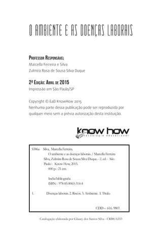 Professor Responsável
Marcella Ferreira e Silva
Zulmira Rosa de Sousa Silva Duque
2ª Edição: Abril de 2015
Impressão em São Paulo/SP
Copyright © EaD KnowHow 2015
Nenhuma parte dessa publicação pode ser reproduzida por
qualquer meio sem a prévia autorização desta instituição.
O AMBIENTE E AS DOENÇAS LABORAIS
S586a Silva, Marcella Ferreira.
O ambiente e as doenças laborais. / Marcella Ferreira
Silva, Zulmira Rosa de Souza Silva Duque. - 2. ed. - São
Paulo : Know How, 2015.
000 p. : 21 cm.
Inclui bibliografia
ISBN : 978-85-8065-314-4
1.	 Doenças laborais. 2. Riscos. 3. Ambiente. I. Título.
CDD – 616. 9803
Catalogação elaborada por Glaucy dos Santos Silva - CRB8/6353
 