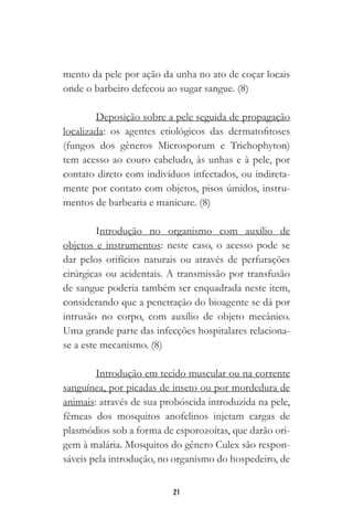 21
mento da pele por ação da unha no ato de coçar locais
onde o barbeiro defecou ao sugar sangue. (8)
Deposição sobre a pele seguida de propagação
localizada: os agentes etiológicos das dermatofitoses
(fungos dos gêneros Microsporum e Trichophyton)
tem acesso ao couro cabeludo, às unhas e à pele, por
contato direto com indivíduos infectados, ou indireta-
mente por contato com objetos, pisos úmidos, instru-
mentos de barbearia e manicure. (8)
Introdução no organismo com auxílio de
objetos e instrumentos: neste caso, o acesso pode se
dar pelos orifícios naturais ou através de perfurações
cirúrgicas ou acidentais. A transmissão por transfusão
de sangue poderia também ser enquadrada neste item,
considerando que a penetração do bioagente se dá por
intrusão no corpo, com auxílio de objeto mecânico.
Uma grande parte das infecções hospitalares relaciona-
se a este mecanismo. (8)
Introdução em tecido muscular ou na corrente
sanguínea, por picadas de inseto ou por mordedura de
animais: através de sua probóscida introduzida na pele,
fêmeas dos mosquitos anofelinos injetam cargas de
plasmódios sob a forma de esporozoítas, que darão ori-
gem à malária. Mosquitos do gênero Culex são respon-
sáveis pela introdução, no organismo do hospedeiro, de
 