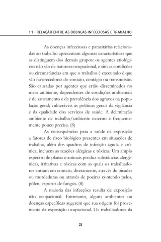 23
1.1 – RELAÇÃO ENTRE AS DOENÇAS INFECCIOSAS E TRABALHO
As doenças infecciosas e parasitárias relaciona-
das ao trabalho apresentam algumas características que
as distinguem dos demais grupos: os agentes etiológi-
cos não são de natureza ocupacional, e sim as condições
ou circunstâncias em que o trabalho é executado é que
são favorecedoras do contato, contágio ou transmissão.
São causadas por agentes que estão disseminados no
meio ambiente, dependentes de condições ambientais
e de saneamento e da prevalência dos agravos na popu-
lação geral; vulneráveis às políticas gerais de vigilância
e da qualidade dos serviços de saúde. A delimitação
ambiente de trabalho/ambiente externo é frequente-
mente pouco precisa. (8)
As consequências para a saúde da exposição
a fatores de risco biológico presentes em situações de
trabalho, além dos quadros de infecção aguda e crô-
nica, incluem as reações alérgicas e tóxicas. Um amplo
espectro de planas e animais produz substâncias alergê-
nicas, irritativas e tóxicas com as quais os trabalhado-
res entram em contato, diretamente, através de picadas
ou mordeduras ou através de poeiras contendo pelos,
pólen, esporos de fungos. (8)
A maioria das infecções resulta de exposição
não ocupacional. Entretanto, alguns ambientes ou
doenças específicas sugerem que sua origem foi prove-
niente da exposição ocupacional. Os trabalhadores da
 