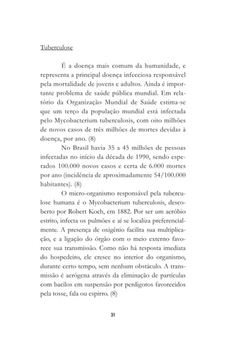 31
Tuberculose
É a doença mais comum da humanidade, e
representa a principal doença infecciosa responsável
pela mortalidade de jovens e adultos. Ainda é impor-
tante problema de saúde pública mundial. Em rela-
tório da Organização Mundial de Saúde estima-se
que um terço da população mundial está infectada
pelo Mycobacterium tuberculosis, com oito milhões
de novos casos de três milhões de mortes devidas à
doença, por ano. (8)
No Brasil havia 35 a 45 milhões de pessoas
infectadas no início da década de 1990, sendo espe-
rados 100.000 novos casos e certa de 6.000 mortes
por ano (incidência de aproximadamente 54/100.000
habitantes). (8)
O micro-organismo responsável pela tubercu-
lose humana é o Mycobacterium tuberculosis, desco-
berto por Robert Koch, em 1882. Por ser um aeróbio
estrito, infecta os pulmões e aí se localiza preferencial-
mente. A presença de oxigênio facilita sua multiplica-
ção, e a ligação do órgão com o meio externo favo-
rece sua transmissão. Como não há resposta imediata
do hospedeiro, ele cresce no interior do organismo,
durante certo tempo, sem nenhum obstáculo. A trans-
missão é aerógena através da eliminação de partículas
com bacilos em suspensão por perdigotos favorecidos
pela tosse, fala ou espirro. (8)
 