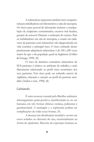 33
A tuberculose representa também risco ocupacio-
nal para trabalhadores em laboratórios e salas de necropsia.
Os riscos para pessoal de laboratório incluem a manipu-
lação de recipientes contaminados, escarros mal fixados,
geração de aerossol. Durante a realização de exames. Para
os trabalhadores em sala de necropsia, o exame em cadá-
veres de pacientes com tuberculose não diagnosticada em
vida constitui o principal risco. O risco estimado destes
profissionais adquirirem tuberculose é de 100 a 200 vezes
maior do que o da população geral na Inglaterra (Collins
& Grange, 1999). (8)
O risco de dentistas contraírem tuberculose de
SUS pacientes é relativo ao ambiente de trabalho, e mais
diretamente relacionado ao perfil sócio econômico dos
seus pacientes. Este risco pode ser reduzido através de
vigilância, educação e atenção ao perfil do paciente aten-
dido (Anders e cols., 1998). (8)
Carbúnculo
É uma zoonose causada pelo Bacillus anthracis,
microrganismo gram-positivo, manifestando-se, no ser
humano, em três formas clínicas: cutânea, pulmonar e
gastrintestinal. A meningite e a septicemia podem ser
complicações de todas essas formas. (9)
A doença tem distribuição mundial e ocorre em
casos isolados no decorrer do ano, ocasionalmente na
forma de epidemias. Decorre da exposição humana ao
 