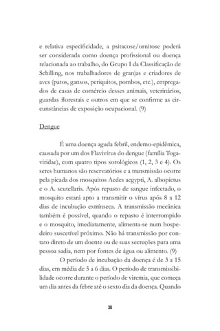 38
e relativa especificidade, a psitacose/ornitose poderá
ser considerada como doença profissional ou doença
relacionada ao trabalho, do Grupo I da Classificação de
Schilling, nos trabalhadores de granjas e criadores de
aves (patos, gansos, periquitos, pombos, etc.), emprega-
dos de casas de comércio desses animais, veterinários,
guardas florestais e outros em que se confirme as cir-
cunstâncias de exposição ocupacional. (9)
Dengue
É uma doença aguda febril, endemo-epidêmica,
causada por um dos Flavivírus do dengue (família Toga-
viridae), com quatro tipos sorológicos (1, 2, 3 e 4). Os
seres humanos são reservatórios e a transmissão ocorre
pela picada dos mosquitos Aedes aegypti, A. albopictus
e o A. scutellaris. Após repasto de sangue infectado, o
mosquito estará apto a transmitir o vírus após 8 a 12
dias de incubação extrínseca. A transmissão mecânica
também é possível, quando o repasto é interrompido
e o mosquito, imediatamente, alimenta-se num hospe-
deiro suscetível próximo. Não há transmissão por con-
tato direto de um doente ou de suas secreções para uma
pessoa sadia, nem por fontes de água ou alimento. (9)
O período de incubação da doença é de 3 a 15
dias, em média de 5 a 6 dias. O período de transmissibi-
lidade ocorre durante o período de viremia, que começa
um dia antes da febre até o sexto dia da doença. Quando
 