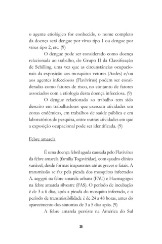 39
o agente etiológico for conhecido, o nome completo
da doença será dengue por vírus tipo 1 ou dengue por
vírus tipo 2, etc. (9)
O dengue pode ser considerado como doença
relacionada ao trabalho, do Grupo II da Classificação
de Schilling, uma vez que as circunstâncias ocupacio-
nais da exposição aos mosquitos vetores (Aedes) e/ou
aos agentes infecciosos (Flavivírus) podem ser consi-
deradas como fatores de risco, no conjunto de fatores
associados com a etiologia desta doença infecciosa. (9)
O dengue relacionado ao trabalho tem sido
descrito em trabalhadores que exercem atividades em
zonas endêmicas, em trabalhos de saúde pública e em
laboratórios de pesquisa, entre outras atividades em que
a exposição ocupacional pode ser identificada. (9)
Febre amarela
É umadoençafebrilagudacausadapeloFlavivírus
da febre amarela (família Togaviridae), com quadro clínico
variável, desde formas inaparentes até as graves e fatais. A
transmissão se faz pela picada dos mosquitos infectados
A. aegypti na febre amarela urbana (FAU) e Haemagogus
na febre amarela silvestre (FAS). O período de incubação
é de 3 a 6 dias, após a picada do mosquito infectado, e o
período de transmissibilidade é de 24 a 48 horas, antes do
aparecimento dos sintomas de 3 a 5 dias após. (9)
A febre amarela persiste na América do Sul
 