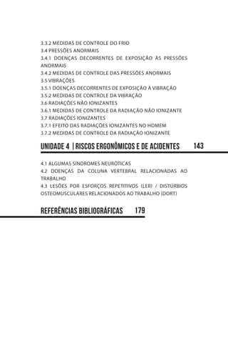 3.3.2 MEDIDAS DE CONTROLE DO FRIO
3.4 PRESSÕES ANORMAIS
3.4.1 DOENÇAS DECORRENTES DE EXPOSIÇÃO ÀS PRESSÕES
ANORMAIS
3.4.2 MEDIDAS DE CONTROLE DAS PRESSÕES ANORMAIS
3.5 VIBRAÇÕES
3.5.1 DOENÇAS DECORRENTES DE EXPOSIÇÃO À VIBRAÇÃO
3.5.2 MEDIDAS DE CONTROLE DA VIBRAÇÃO
3.6 RADIAÇÕES NÃO IONIZANTES
3.6.1 MEDIDAS DE CONTROLE DA RADIAÇÃO NÃO IONIZANTE
3.7 RADIAÇÕES IONIZANTES
3.7.1 EFEITO DAS RADIAÇÕES IONIZANTES NO HOMEM
3.7.2 MEDIDAS DE CONTROLE DA RADIAÇÃO IONIZANTE
unidade 4 |rISCOS ERGONôMICOS E DE ACIDENTES
4.1 ALGUMAS SÍNDROMES NEURÓTICAS
4.2 DOENÇAS DA COLUNA VERTEBRAL RELACIONADAS AO
TRABALHO
4.3 LESÕES POR ESFORÇOS REPETITIVOS (LER) / DISTÚRBIOS
OSTEOMUSCULARES RELACIONADOS AO TRABALHO (DORT)
REFERÊNCIAS BIBLIOGRÁFICAS
143
179
 