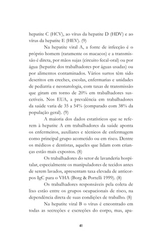 41
hepatite C (HCV), ao vírus da hepatite D (HDV) e ao
vírus da hepatite E (HEV). (9)
Na hepatite viral A, a fonte de infecção é o
próprio homem (raramente os macacos) e a transmis-
são é direta, por mãos sujas (circuito fecal-oral) ou por
água (hepatite dos trabalhadores por águas usadas) ou
por alimentos contaminados. Vários surtos têm sido
descritos em creches, escolas, enfermarias e unidades
de pediatria e neonatologia, com taxas de transmissão
que giram em torno de 20% em trabalhadores sus-
cetíveis. Nos EUA, a prevalência em trabalhadores
da saúde varia de 35 a 54% (comparado com 38% da
população geral). (9)
A maioria dos dados estatísticos que se refe-
rem à hepatite A em trabalhadores da saúde aponta
os enfermeiros, auxiliares e técnicos de enfermagem
como principal grupo acometido ou em risco. Dentre
os médicos e dentistas, aqueles que lidam com crian-
ças estão mais expostos. (8)
Os trabalhadores do setor de lavanderia hospi-
talar, especialmente os manipuladores de tecidos antes
de serem lavados, apresentam taxa elevada de anticor-
pos IgC para o VHA (Borg & Portelli 1999). (8)
Os trabalhadores responsáveis pela coleta de
lixo estão entre os grupos ocupacionais de risco, na
dependência direta de suas condições de trabalho. (8)
Na hepatite viral B o vírus é encontrado em
todas as secreções e excreções do corpo, mas, apa-
 