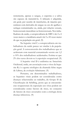 42
rentemente, apenas o sangue, o esperma e a saliva
são capazes de transmiti-lo. A infecção é adquirida,
em geral, por ocasião de transfusões, de injeções per-
cutâneas com derivados de sangue ou uso de agulhas e
seringas contaminadas ou, ainda, por relações sexuais,
homossexuais masculinas ou heterossexuais. Nos traba-
lhadores da saúde, a soroprevalência de HBV é de 2 a 4
vezes maior e a incidência anual é de 5 a 10 vezes maior
do que na população em geral. (9)
Na hepatite viral C a soroprevalência em tra-
balhadores da saúde parece ser similar à da popula-
ção geral. A soroconversão dos trabalhadores que se
acidentam com material contaminado ocorre em 1,2
a 10% dos trabalhadores acidentados. Estima-se que
2% dos casos devem-se à exposição ocupacional. (9)
A hepatite viral D é endêmica na Amazônia
Ocidental, onde, em associação com o vírus da hepa-
tite B, é o agente etiológico da chamada febre negra
de Lábrea, de evolução fulminante. (9)
Portanto, em determinados trabalhadores,
as hepatites virais podem ser consideradas como
doenças relacionadas ao trabalho, do Grupo II da
Classificação de Schilling, posto que as circunstân-
cias ocupacionais da exposição aos vírus podem ser
consideradas como fatores de risco, no conjunto
de fatores de risco associados com a etiologia desta
doença infecciosa. (9)
 