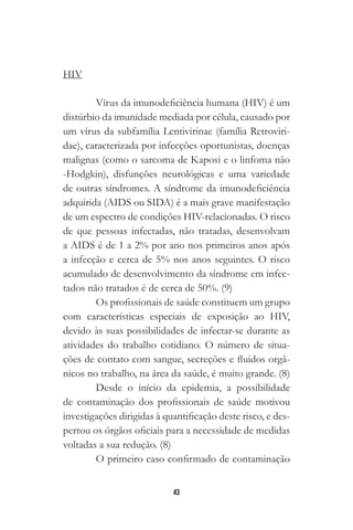 43
HIV
Vírus da imunodeficiência humana (HIV) é um
distúrbio da imunidade mediada por célula, causado por
um vírus da subfamília Lentivirinae (família Retroviri-
dae), caracterizada por infecções oportunistas, doenças
malignas (como o sarcoma de Kaposi e o linfoma não
-Hodgkin), disfunções neurológicas e uma variedade
de outras síndromes. A síndrome da imunodeficiência
adquirida (AIDS ou SIDA) é a mais grave manifestação
de um espectro de condições HIV-relacionadas. O risco
de que pessoas infectadas, não tratadas, desenvolvam
a AIDS é de 1 a 2% por ano nos primeiros anos após
a infecção e cerca de 5% nos anos seguintes. O risco
acumulado de desenvolvimento da síndrome em infec-
tados não tratados é de cerca de 50%. (9)
Os profissionais de saúde constituem um grupo
com características especiais de exposição ao HIV,
devido às suas possibilidades de infectar-se durante as
atividades do trabalho cotidiano. O número de situa-
ções de contato com sangue, secreções e fluidos orgâ-
nicos no trabalho, na área da saúde, é muito grande. (8)
Desde o início da epidemia, a possibilidade
de contaminação dos profissionais de saúde motivou
investigações dirigidas à quantificação deste risco, e des-
pertou os órgãos oficiais para a necessidade de medidas
voltadas a sua redução. (8)
O primeiro caso confirmado de contaminação
 