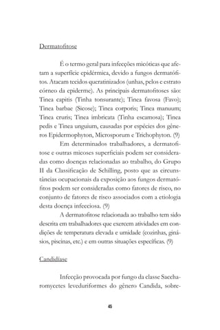 45
Dermatofitose
É o termo geral para infecções micóticas que afe-
tam a superfície epidérmica, devido a fungos dermatófi-
tos. Atacam tecidos queratinizados (unhas, pelos e estrato
córneo da epiderme). As principais dermatofitoses são:
Tinea capitis (Tinha tonsurante); Tinea favosa (Favo);
Tinea barbae (Sicose); Tinea corporis; Tinea manuum;
Tinea cruris; Tinea imbricata (Tinha escamosa); Tinea
pedis e Tinea unguium, causadas por espécies dos gêne-
ros Epidermophyton, Microsporum e Trichophyton. (9)
Em determinados trabalhadores, a dermatofi-
tose e outras micoses superficiais podem ser considera-
das como doenças relacionadas ao trabalho, do Grupo
II da Classificação de Schilling, posto que as circuns-
tâncias ocupacionais da exposição aos fungos dermató-
fitos podem ser consideradas como fatores de risco, no
conjunto de fatores de risco associados com a etiologia
desta doença infecciosa. (9)
A dermatofitose relacionada ao trabalho tem sido
descrita em trabalhadores que exercem atividades em con-
dições de temperatura elevada e umidade (cozinhas, giná-
sios, piscinas, etc.) e em outras situações específicas. (9)
Candidíase
Infecção provocada por fungo da classe Saccha-
romycetes leveduriformes do gênero Candida, sobre-
 