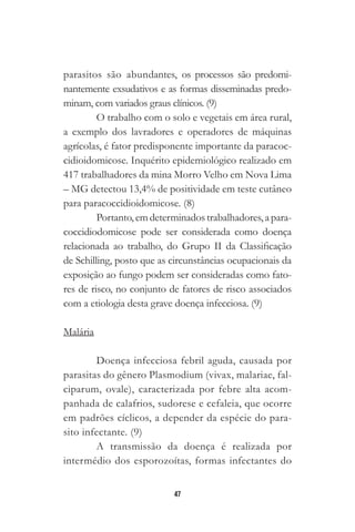 47
parasitos são abundantes, os processos são predomi-
nantemente exsudativos e as formas disseminadas predo-
minam, com variados graus clínicos. (9)
O trabalho com o solo e vegetais em área rural,
a exemplo dos lavradores e operadores de máquinas
agrícolas, é fator predisponente importante da paracoc-
cidioidomicose. Inquérito epidemiológico realizado em
417 trabalhadores da mina Morro Velho em Nova Lima
– MG detectou 13,4% de positividade em teste cutâneo
para paracoccidioidomicose. (8)
Portanto,emdeterminadostrabalhadores,apara-
coccidiodomicose pode ser considerada como doença
relacionada ao trabalho, do Grupo II da Classificação
de Schilling, posto que as circunstâncias ocupacionais da
exposição ao fungo podem ser consideradas como fato-
res de risco, no conjunto de fatores de risco associados
com a etiologia desta grave doença infecciosa. (9)
Malária
Doença infecciosa febril aguda, causada por
parasitas do gênero Plasmodium (vivax, malariae, fal-
ciparum, ovale), caracterizada por febre alta acom-
panhada de calafrios, sudorese e cefaleia, que ocorre
em padrões cíclicos, a depender da espécie do para-
sito infectante. (9)
A transmissão da doença é realizada por
intermédio dos esporozoítas, formas infectantes do
 