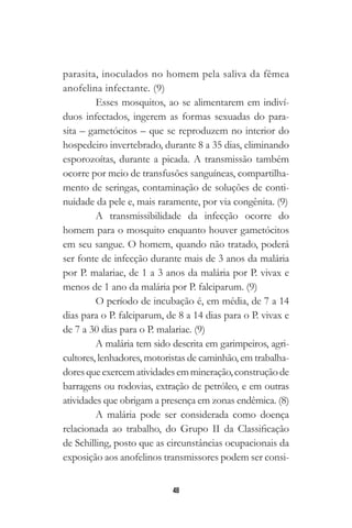48
parasita, inoculados no homem pela saliva da fêmea
anofelina infectante. (9)
Esses mosquitos, ao se alimentarem em indiví-
duos infectados, ingerem as formas sexuadas do para-
sita – gametócitos – que se reproduzem no interior do
hospedeiro invertebrado, durante 8 a 35 dias, eliminando
esporozoítas, durante a picada. A transmissão também
ocorre por meio de transfusões sanguíneas, compartilha-
mento de seringas, contaminação de soluções de conti-
nuidade da pele e, mais raramente, por via congênita. (9)
A transmissibilidade da infecção ocorre do
homem para o mosquito enquanto houver gametócitos
em seu sangue. O homem, quando não tratado, poderá
ser fonte de infecção durante mais de 3 anos da malária
por P. malariae, de 1 a 3 anos da malária por P. vivax e
menos de 1 ano da malária por P. falciparum. (9)
O período de incubação é, em média, de 7 a 14
dias para o P. falciparum, de 8 a 14 dias para o P. vivax e
de 7 a 30 dias para o P. malariae. (9)
A malária tem sido descrita em garimpeiros, agri-
cultores, lenhadores, motoristas de caminhão, em trabalha-
doresqueexercematividadesemmineração,construçãode
barragens ou rodovias, extração de petróleo, e em outras
atividades que obrigam a presença em zonas endêmica. (8)
A malária pode ser considerada como doença
relacionada ao trabalho, do Grupo II da Classificação
de Schilling, posto que as circunstâncias ocupacionais da
exposição aos anofelinos transmissores podem ser consi-
 