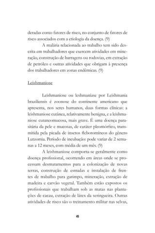 49
deradas como fatores de risco, no conjunto de fatores de
risco associados com a etiologia da doença. (9)
A malária relacionada ao trabalho tem sido des-
crita em trabalhadores que exercem atividades em mine-
ração, construção de barragens ou rodovias, em extração
de petróleo e outras atividades que obrigam à presença
dos trabalhadores em zonas endêmicas. (9)
Leishmaniose
Leishmaniose ou leshmaníase por Leishmania
braziliensis é zoonose do continente americano que
apresenta, nos seres humanos, duas formas clínicas: a
leishmaniose cutânea, relativamente benigna, e a leishma-
niose cutaneomucosa, mais grave. É uma doença para-
sitária da pele e mucosas, de caráter pleomórfico, trans-
mitida pela picada de insetos flebotomíneos do gênero
Lutzomia. Período de incubação: pode variar de 2 sema-
nas a 12 meses, com média de um mês. (9)
A leishmaniose comporta-se geralmente como
doença profissional, ocorrendo em áreas onde se pro-
cessam desmatamentos para a colonização de novas
terras, construção de estradas e instalação de fren-
tes de trabalho para garimpo, mineração, extração de
madeira e carvão vegetal. Também estão expostos os
profissionais que trabalham sob as matas nas planta-
ções de cacau, extração de látex da seringueira. Outras
atividades de risco são o treinamento militar nas selvas,
 
