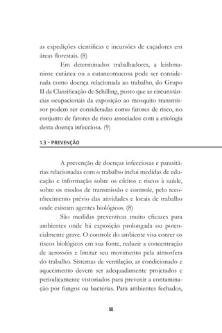 50
as expedições científicas e incursões de caçadores em
áreas florestais. (8)
Em determinados trabalhadores, a leishma-
niose cutânea ou a cutaneomucosa pode ser conside-
rada como doença relacionada ao trabalho, do Grupo
II da Classificação de Schilling, posto que as circunstân-
cias ocupacionais da exposição ao mosquito transmis-
sor podem ser consideradas como fatores de risco, no
conjunto de fatores de risco associados com a etiologia
desta doença infecciosa. (9)
A prevenção de doenças infecciosas e parasitá-
rias relacionadas com o trabalho inclui medidas de edu-
cação e informação sobre os efeitos e riscos à saúde,
sobre os modos de transmissão e controle, pelo reco-
nhecimento prévio das atividades e locais de trabalho
onde existam agentes biológicos. (8)
São medidas preventivas muito eficazes para
ambientes onde há exposição prolongada ou poten-
cialmente grave. O controle do ambiente visa conter os
riscos biológicos em sua fonte, reduzir a concentração
de aerossóis e limitar seu movimento pela atmosfera
do trabalho. Sistemas de ventilação, ar condicionado e
aquecimento devem ser adequadamente projetados e
periodicamente vistoriados para prevenir a contamina-
ção por fungos ou bactérias. Para ambientes fechados,
1.3 - PREVENÇÃO
 