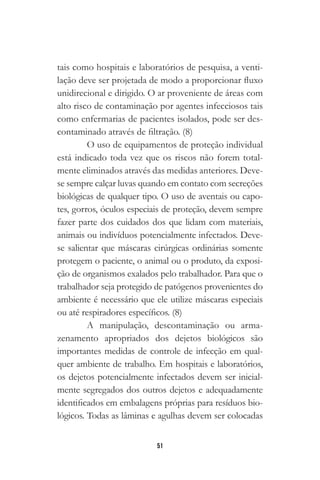 51
tais como hospitais e laboratórios de pesquisa, a venti-
lação deve ser projetada de modo a proporcionar fluxo
unidirecional e dirigido. O ar proveniente de áreas com
alto risco de contaminação por agentes infecciosos tais
como enfermarias de pacientes isolados, pode ser des-
contaminado através de filtração. (8)
O uso de equipamentos de proteção individual
está indicado toda vez que os riscos não forem total-
mente eliminados através das medidas anteriores. Deve-
se sempre calçar luvas quando em contato com secreções
biológicas de qualquer tipo. O uso de aventais ou capo-
tes, gorros, óculos especiais de proteção, devem sempre
fazer parte dos cuidados dos que lidam com materiais,
animais ou indivíduos potencialmente infectados. Deve-
se salientar que máscaras cirúrgicas ordinárias somente
protegem o paciente, o animal ou o produto, da exposi-
ção de organismos exalados pelo trabalhador. Para que o
trabalhador seja protegido de patógenos provenientes do
ambiente é necessário que ele utilize máscaras especiais
ou até respiradores específicos. (8)
A manipulação, descontaminação ou arma-
zenamento apropriados dos dejetos biológicos são
importantes medidas de controle de infecção em qual-
quer ambiente de trabalho. Em hospitais e laboratórios,
os dejetos potencialmente infectados devem ser inicial-
mente segregados dos outros dejetos e adequadamente
identificados em embalagens próprias para resíduos bio-
lógicos. Todas as lâminas e agulhas devem ser colocadas
 