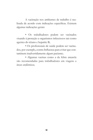 54
A vacinação nos ambientes de trabalho é rea-
lizada de acordo com indicações específicas. Existem
algumas indicações gerais:
• Os trabalhadores podem ser vacinados
visando à proteção a organismos infecciosos tais como
agentes do tétano e hepatite B;
• Os profissionais de saúde podem ser vacina-
dos, por exemplo, contra Influenza para evitar que con-
taminem inadvertidamente algum paciente;
• Algumas vacinas como a da febre amarela
são recomendadas para trabalhadores em viagens a
áreas endêmicas.
 