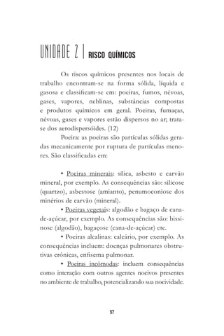 57
UNIDADE 2 | RISCO QUÍMICOS
Os riscos químicos presentes nos locais de
trabalho encontram-se na forma sólida, líquida e
gasosa e classificam-se em: poeiras, fumos, névoas,
gases, vapores, neblinas, substâncias compostas
e produtos químicos em geral. Poeiras, fumaças,
névoas, gases e vapores estão dispersos no ar; trata-
se dos aerodispersóides. (12)
Poeira: as poeiras são partículas sólidas gera-
das mecanicamente por ruptura de partículas meno-
res. São classificadas em:
• Poeiras minerais: sílica, asbesto e carvão
mineral, por exemplo. As consequências são: silicose
(quartzo), asbestose (amianto), penumoconiose dos
minérios de carvão (mineral).
• Poeiras vegetais: algodão e bagaço de cana-
de-açúcar, por exemplo. As consequências são: bissi-
nose (algodão), bagaçose (cana-de-açúcar) etc.
• Poeiras alcalinas: calcário, por exemplo. As
consequências incluem: doenças pulmonares obstru-
tivas crônicas, enfisema pulmonar.
• Poeiras incômodas: incluem consequências
como interação com outros agentes nocivos presentes
no ambiente de trabalho, potencializando sua nocividade.
 
