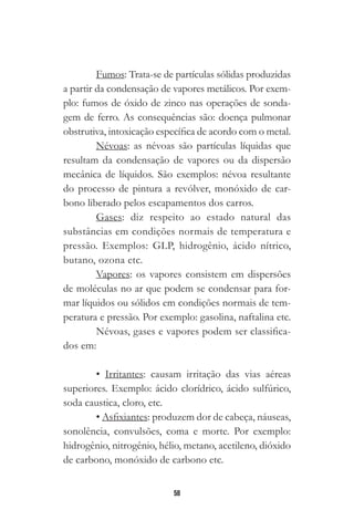 58
Fumos: Trata-se de partículas sólidas produzidas
a partir da condensação de vapores metálicos. Por exem-
plo: fumos de óxido de zinco nas operações de sonda-
gem de ferro. As consequências são: doença pulmonar
obstrutiva, intoxicação específica de acordo com o metal.
Névoas: as névoas são partículas líquidas que
resultam da condensação de vapores ou da dispersão
mecânica de líquidos. São exemplos: névoa resultante
do processo de pintura a revólver, monóxido de car-
bono liberado pelos escapamentos dos carros.
Gases: diz respeito ao estado natural das
substâncias em condições normais de temperatura e
pressão. Exemplos: GLP, hidrogênio, ácido nítrico,
butano, ozona etc.
Vapores: os vapores consistem em dispersões
de moléculas no ar que podem se condensar para for-
mar líquidos ou sólidos em condições normais de tem-
peratura e pressão. Por exemplo: gasolina, naftalina etc.
Névoas, gases e vapores podem ser classifica-
dos em:
• Irritantes: causam irritação das vias aéreas
superiores. Exemplo: ácido clorídrico, ácido sulfúrico,
soda caustica, cloro, etc.
• Asfixiantes: produzem dor de cabeça, náuseas,
sonolência, convulsões, coma e morte. Por exemplo:
hidrogênio, nitrogênio, hélio, metano, acetileno, dióxido
de carbono, monóxido de carbono etc.
 
