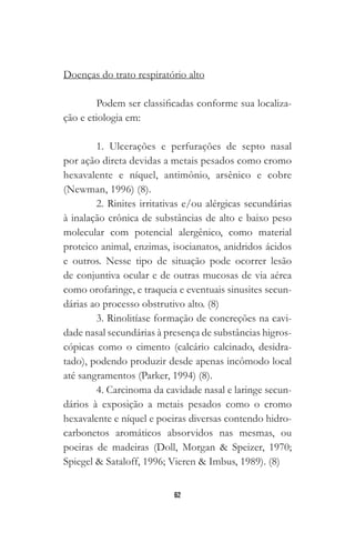 62
Doenças do trato respiratório alto
Podem ser classificadas conforme sua localiza-
ção e etiologia em:
1. Ulcerações e perfurações de septo nasal
por ação direta devidas a metais pesados como cromo
hexavalente e níquel, antimônio, arsênico e cobre
(Newman, 1996) (8).
2. Rinites irritativas e/ou alérgicas secundárias
à inalação crônica de substâncias de alto e baixo peso
molecular com potencial alergênico, como material
proteico animal, enzimas, isocianatos, anidridos ácidos
e outros. Nesse tipo de situação pode ocorrer lesão
de conjuntiva ocular e de outras mucosas de via aérea
como orofaringe, e traqueia e eventuais sinusites secun-
dárias ao processo obstrutivo alto. (8)
3. Rinolitíase formação de concreções na cavi-
dade nasal secundárias à presença de substâncias higros-
cópicas como o cimento (calcário calcinado, desidra-
tado), podendo produzir desde apenas incômodo local
até sangramentos (Parker, 1994) (8).
4. Carcinoma da cavidade nasal e laringe secun-
dários à exposição a metais pesados como o cromo
hexavalente e níquel e poeiras diversas contendo hidro-
carbonetos aromáticos absorvidos nas mesmas, ou
poeiras de madeiras (Doll, Morgan & Speizer, 1970;
Spiegel & Sataloff, 1996; Vieren & Imbus, 1989). (8)
 
