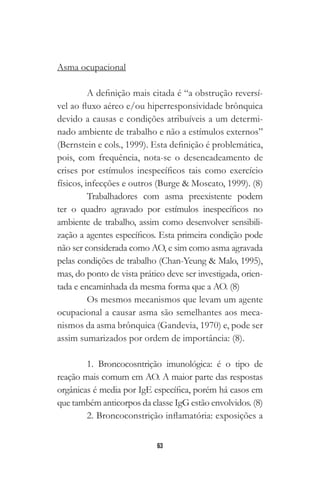 63
Asma ocupacional
A definição mais citada é “a obstrução reversí-
vel ao fluxo aéreo e/ou hiperresponsividade brônquica
devido a causas e condições atribuíveis a um determi-
nado ambiente de trabalho e não a estímulos externos”
(Bernstein e cols., 1999). Esta definição é problemática,
pois, com frequência, nota-se o desencadeamento de
crises por estímulos inespecíficos tais como exercício
físicos, infecções e outros (Burge & Moscato, 1999). (8)
Trabalhadores com asma preexistente podem
ter o quadro agravado por estímulos inespecíficos no
ambiente de trabalho, assim como desenvolver sensibili-
zação a agentes específicos. Esta primeira condição pode
não ser considerada como AO, e sim como asma agravada
pelas condições de trabalho (Chan-Yeung & Malo, 1995),
mas, do ponto de vista prático deve ser investigada, orien-
tada e encaminhada da mesma forma que a AO. (8)
Os mesmos mecanismos que levam um agente
ocupacional a causar asma são semelhantes aos meca-
nismos da asma brônquica (Gandevia, 1970) e, pode ser
assim sumarizados por ordem de importância: (8).
1. Broncocosntrição imunológica: é o tipo de
reação mais comum em AO. A maior parte das respostas
orgânicas é media por IgE específica, porém há casos em
que também anticorpos da classe IgG estão envolvidos. (8)
2. Broncoconstrição inflamatória: exposições a
 