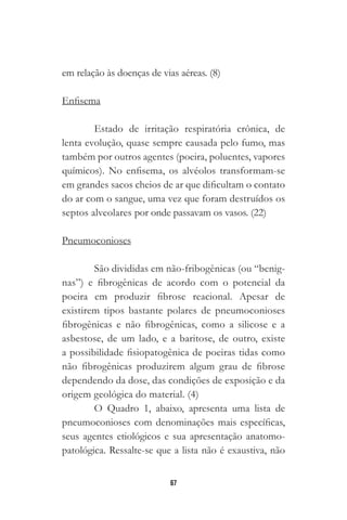 67
em relação às doenças de vias aéreas. (8)
Enfisema
Estado de irritação respiratória crônica, de
lenta evolução, quase sempre causada pelo fumo, mas
também por outros agentes (poeira, poluentes, vapores
químicos). No enfisema, os alvéolos transformam-se
em grandes sacos cheios de ar que dificultam o contato
do ar com o sangue, uma vez que foram destruídos os
septos alveolares por onde passavam os vasos. (22)
￼￼￼￼
Pneumoconioses
São divididas em não-fribogênicas (ou “benig-
nas”) e fibrogênicas de acordo com o potencial da
poeira em produzir fibrose reacional. Apesar de
existirem tipos bastante polares de pneumoconioses
fibrogênicas e não fibrogênicas, como a silicose e a
asbestose, de um lado, e a baritose, de outro, existe
a possibilidade fisiopatogênica de poeiras tidas como
não fibrogênicas produzirem algum grau de fibrose
dependendo da dose, das condições de exposição e da
origem geológica do material. (4)
O Quadro 1, abaixo, apresenta uma lista de
pneumoconioses com denominações mais específicas,
seus agentes etiológicos e sua apresentação anatomo-
patológica. Ressalte-se que a lista não é exaustiva, não
 