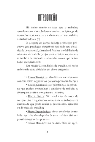 7
INTRODUÇÃO
Há muito tempo se sabe que o trabalho,
quando executado sob determinadas condições, pode
causar doenças, encurtar a vida ou matar, sem rodeios,
os trabalhadores. (8)
O desgaste do corpo durante o processo pro-
dutivo gera patologias específicas para cada tipo de ati-
vidade ocupacional, além das diferentes modalidades de
acidentes do trabalho, cujas características encontram-
se também diretamente relacionadas com o tipo de tra-
balho executado. (18)
Em relação às condições de trabalho, os riscos
ambientais estão divididos em cinco categorias:
• Riscos Biológicos: são diretamente relaciona-
dos com micro-organismos, podendo provocar doenças;
• Riscos Químicos: são substâncias ou produ-
tos que podem contaminar o ambiente de trabalho e,
consequentemente, o organismo humano;
• Riscos Físicos: São resultantes da troca de
energia entre o organismo e o ambiente de trabalho, em
quantidade que pode causar o desconforto, acidentes
ou doenças do trabalho;
• Riscos Ergonômicos: são as condições de tra-
balho que não são adaptadas às características físicas e
psicofisiológicas das pessoas;
• Riscos Mecânicos ou de Acidentes: são agen-
 