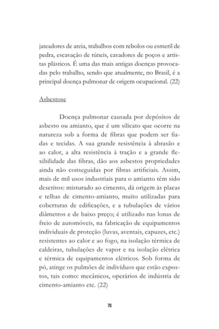 70
jateadores de areia, trabalhos com rebolos ou esmeril de
pedra, escavação de túneis, cavadores de poços e artis-
tas plásticos. É uma das mais antigas doenças provoca-
das pelo trabalho, sendo que atualmente, no Brasil, é a
principal doença pulmonar de origem ocupacional. (22)
Asbestose
Doença pulmonar causada por depósitos de
asbesto ou amianto, que é um silicato que ocorre na
natureza sob a forma de fibras que podem ser fia-
das e tecidas. A sua grande resistência à abrasão e
ao calor, a alta resistência à tração e a grande fle-
xibilidade das fibras, dão aos asbestos propriedades
ainda não conseguidas por fibras artificiais. Assim,
mais de mil usos industriais para o amianto têm sido
descritos: misturado ao cimento, dá origem às placas
e telhas de cimento-amianto, muito utilizadas para
coberturas de edificações, e a tubulações de vários
diâmetros e de baixo preço; é utilizado nas lonas de
freio de automóveis, na fabricação de equipamentos
individuais de proteção (luvas, aventais, capuzes, etc.)
resistentes ao calor e ao fogo, na isolação térmica de
caldeiras, tubulações de vapor e na isolação elétrica
e térmica de equipamentos elétricos. Sob forma de
pó, atinge os pulmões de indivíduos que estão expos-
tos, tais como: mecânicos, operários de indústria de
cimento-amianto etc. (22)
 