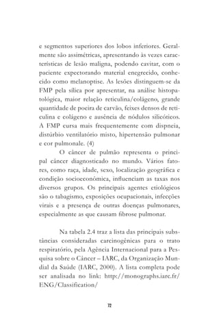 72
e segmentos superiores dos lobos inferiores. Geral-
mente são assimétricas, apresentando às vezes carac-
terísticas de lesão maligna, podendo cavitar, com o
paciente expectorando material enegrecido, conhe-
cido como melanoptise. As lesões distinguem-se da
FMP pela sílica por apresentar, na análise histopa-
tológica, maior relação reticulina/colágeno, grande
quantidade de poeira de carvão, feixes densos de reti-
culina e colágeno e ausência de nódulos silicóticos.
A FMP cursa mais frequentemente com dispneia,
distúrbio ventilatório misto, hipertensão pulmonar
e cor pulmonale. (4)
O câncer de pulmão representa o princi-
pal câncer diagnosticado no mundo. Vários fato-
res, como raça, idade, sexo, localização geográfica e
condição socioeconômica, influenciam as taxas nos
diversos grupos. Os principais agentes etiológicos
são o tabagismo, exposições ocupacionais, infecções
virais e a presença de outras doenças pulmonares,
especialmente as que causam fibrose pulmonar.
Na tabela 2.4 traz a lista das principais subs-
tâncias consideradas carcinogênicas para o trato
respiratório, pela Agência Internacional para a Pes-
quisa sobre o Câncer – IARC, da Organização Mun-
dial da Saúde (IARC, 2000). A lista completa pode
ser analisada no link: http://monographs.iarc.fr/
ENG/Classification/
 