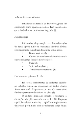 78
Inflamação coriorretiniana
Inflamação da retina e do trato uveal, pode ser
classificado como agudo ou crônico. Tem sido descrita
em trabalhadores expostos ao manganês. (8)
Neurite óptica
Inflamação, degeneração ou desmielinização
do nervo óptico. Entre as substâncias químicas tóxicas
potencialmente causadores de neurite óptica estão:
•	 Brometo de metila;
•	 Cloreto de metileno (diclorometano) e
outros solventes clorados neurotóxicos;
•	 Metanol;
•	 Sulfeto de carbono;
•	 Tetracloreto de carbono. (8)
	
Queimaduras químicas do olho
São causas importantes de acidentes oculares
no trabalho, podem ser produzidas por ácidos e bases
fortes, ocorrendo frequentemente, quando essas subs-
tâncias espirram ou derramam no olho. (8)
O epitélio corneano intacto é resistente a
alterações do pH, variando entre 4 e 10. Exposto
a pH fora desse intervalo, o epitélio é rapidamente
destruído, permitindo que a substância atinja níveis
 