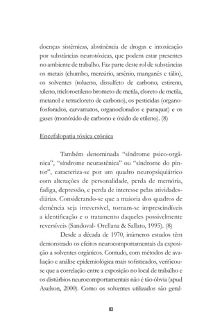 83
doenças sistêmicas, abstinência de drogas e intoxicação
por substâncias neurotóxicas, que podem estar presentes
no ambiente de trabalho. Faz parte deste rol de substâncias
os metais (chumbo, mercúrio, arsênio, manganês e tálio),
os solventes (tolueno, dissulfeto de carbono, estireno,
xileno, tricloroetileno brometo de metila, cloreto de metila,
metanol e tetracloreto de carbono), os pesticidas (organo-
fosforados, carvamatos, organoclorados e paraquat) e os
gases (monóxido de carbono e óxido de etileno). (8)
Encefalopatia tóxica crônica
Também denominada “síndrome psico-orgâ-
nica”, “síndrome neurastênica” ou “síndrome do pin-
tor”, caracteriza-se por um quadro neuropsiquiátrico
com alterações de personalidade, perda de memória,
fadiga, depressão, e perda de interesse pelas atividades-
diárias. Considerando-se que a maioria dos quadros de
demência seja irreversível, tornam-se imprescindíveis
a identificação e o tratamento daqueles possivelmente
reversíveis (Sandoval- Orellana & Sallato, 1995). (8)
Desde a década de 1970, inúmeros estudos têm
demonstrado os efeitos neurocomportamentais da exposi-
ção a solventes orgânicos. Contudo, com métodos de ava-
liação e análise epidemiológica mais sofisticados, verificou-
se que a correlação entre a exposição no local de trabalho e
os distúrbios neurocomportamentais não é tão óbvia (apud
Axelson, 2000). Como os solventes utilizados são geral-
 