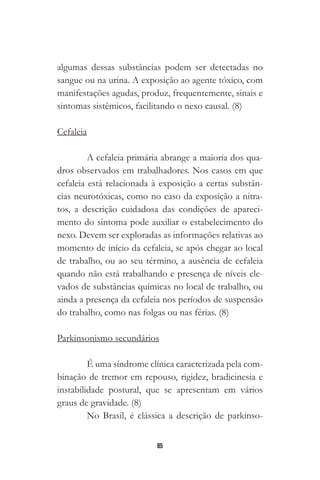 85
algumas dessas substâncias podem ser detectadas no
sangue ou na urina. A exposição ao agente tóxico, com
manifestações agudas, produz, frequentemente, sinais e
sintomas sistêmicos, facilitando o nexo causal. (8)
Cefaleia
A cefaleia primária abrange a maioria dos qua-
dros observados em trabalhadores. Nos casos em que
cefaleia está relacionada à exposição a certas substân-
cias neurotóxicas, como no caso da exposição a nitra-
tos, a descrição cuidadosa das condições de apareci-
mento do sintoma pode auxiliar o estabelecimento do
nexo. Devem ser exploradas as informações relativas ao
momento de início da cefaleia, se após chegar ao local
de trabalho, ou ao seu término, a ausência de cefaleia
quando não está trabalhando e presença de níveis ele-
vados de substâncias químicas no local de trabalho, ou
ainda a presença da cefaleia nos períodos de suspensão
do trabalho, como nas folgas ou nas férias. (8)
Parkinsonismo secundários
É uma síndrome clínica caracterizada pela com-
binação de tremor em repouso, rigidez, bradicinesia e
instabilidade postural, que se apresentam em vários
graus de gravidade. (8)
No Brasil, é clássica a descrição de parkinso-
 
