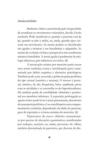 87
Ataxia cerebelar
Síndrome clínica caracterizada pela incapacidade
de coordenar os movimentos voluntários, devido à lesão
cerebelar. Pode manifestar-se quando o paciente está de
pé, quando se põe a andar, ou, ainda, quando quer exe-
cutar um movimento. As ataxias podem se classificadas
em agudas e crônicas e em hereditárias e adquiridas. As
ataxias de evolução crônica e progressiva tem usualmente
natureza hereditária. A ataxia aguda é geralmente de etio-
logia infecciosa, pós infecciosa ou tóxica. (8)
A intoxicação crônica por mercúrio pode causar
uma ataxia cerebelar, coreia e incefalopatia grave carac-
terizada por déficit cognitivo e alterações psicológicas.
Também pode estar associada a polineuropatia periférica
do tipo axonal (sensitiva e motora). O tremor é postu-
ral, cinético, de alta frequência, baixa amplitude, piora
com as atividades e se assemelha ao do hipertireoidismo.
Há também perda de sensibilidade vibratória e posicio-
nal nos membros inferiores. A exposição prolongada ao
agente tóxico pode levar à ataxia permanente, decorrente
da neuropatia periférica e/ou encefalopatia com compro-
metimento cerebelar, dependendo da idade do paciente,
grau de exposição e a forma atômica do mercúrio. (8)
Transtornos do nervo olfatório caracterizam-
se por queixas de alterações quantitativas, manifestadas
por redução, ausência ou, ainda, perversão do olfato,
também denominada de parosmia, que decorre de alte-
 