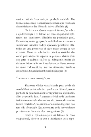 88
rações corticais. A anosmia, ou perda da acuidade olfa-
tória, é um achado relativamente comum que resulta da
desmielinização das fibras do nervo olfatório. (8)
Na literatura, são escassas as informações sobre
a epidemiologia e os fatores de risco ocupacional refe-
rentes aos transtornos olfatórios na população geral.
Entretanto, certos grupos de trabalhadores expostos a
substâncias irritantes podem apresentar problemas olfa-
tórios em uma proporção 15 vezes maior do que os não
expostos. Entre as substâncias químicas reconhecidas
como potencialmente capazes de produzir efeitos tóxi-
cos estão o cádmio; sulfeto de hidrogênio, poeira de
cimento; ácido sulfúrico; formaldeído; acrilatos; solven-
tes como tricloroetileno, benzeno, etilacetato, dissulfeto
de carbono, tolueno; chumbo; cromo; níquel. (8)
Transtornos do nervo trigêmeo
Síndrome clinica caracterizada pela perda da
sensibilidade cutânea da face, geralmente bilateral, acom-
panhada de parestesia, com formigamento e queimação,
além de prurido leve. A anestesia facial pode ocasionar
ferimentos em volta das narinas, decorrente de trauma-
tismos repetidos. O déficit motor do nervo trigêmeo não
tem sido observado. Quando ocorre pode ser verificado
pela fraqueza dos músculos mastigatórios. (8)
Sobre a epidemiologia e os fatores de risco
ocupacional, observa-se que a intoxicação ou a expo-
 