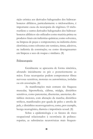 89
sição crônica aos derivados halogenados dos hidrocar-
bonetos alifáticos, particularmente o tricloroetileno, é
importante causa da neuropatia do trigêmeo. O triclo-
roetileno e outros derivados halogenados dos hidrocar-
bonetos alifáticos são utilizados como matéria-prima ou
produtos finais em indústrias químicas; como solventes,
na limpeza de peças e componentes; na indústria eletro
eletrônica; como solventes em vernizes, tintas, adesivos,
na indústria da construção; ou como desengraxantes
em limpeza a seco de roupas e similares. (8)
Polineuropatia
Geralmente se apresenta de forma simétrica,
afetando inicialmente os pés e posteriormente as
mãos. Estas neuropatias podem comprometer fibras
nervosas sensitivas, motoras ou autonômicas, isoladas
ou em associação. (8)
As manifestações mais comuns são fraqueza
muscular, hiporreflexia, cãibras, mialgia, distúrbios
sensitivos, como parestesias, disestesias, anestesias; dis-
túrbios motores, com alteração da marcha; distúrbios
tróficos, manifestados por queda de pelos e atrofia de
pele, e distúrbios neurovegetativos, como, por exemplo,
bexiga neurogênica, diarreia e impotência sexual. (8)
Sobre a epidemiologia e os fatores de risco
ocupacional relacionados à ocorrência de polineu-
ropatias, as substâncias neurotóxicas mais frequen-
 