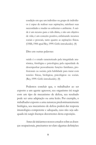 9
condição em que um indivíduo ou grupo de indivídu-
os é capaz de realizar suas aspirações, satisfazer suas
necessidades e mudar ou enfrentar o ambiente. A saú-
de é um recurso para a vida diária, e não um objetivo
de vida; é um conceito positivo, enfatizando recursos
sociais e pessoais, tanto quanto as aspirações físicas.
(OMS, 1984 apud Rey, 1999. Grifo introduzido). (8)
Dito em outras palavras:
saúde é o estado caracterizado pela integridade ana-
tômica, fisiológica e psicológica; pela capacidade de
desempenhar pessoalmente funções familiares, pro-
fissionais ou sociais; pela habilidade para tratar com
tensões físicas, biológicas, psicológicas ou sociais.
(Rey, 1999. Grifo introduzido). (8)
Podemos concluir que, o trabalhador ao ser
exposto a um agente agressor, seu organismo irá reagir
com um tipo de mecanismo de defesa, seu resultado
pode ser uma adaptação ou uma lesão. Por exemplo, o
trabalhador exposto a uma natureza predominantemente
biológica, seu mecanismo de defesa poderá dar resposta
imunológica competente e adequada, caso não seja ade-
quada irá surgir doenças decorrentes desta exposição.
Antesdeiniciarmosnossosestudossobreasdoen-
ças ocupacionais, precisamos ter claro algumas definições:
 