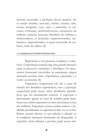 90
temente associadas à produção desses quadros são
os metais chumbo, mercúrio, arsênio, estanho, tálio,
cromo, manganês, ouro, zinco e antimônio; os sol-
ventes n-Hexano, metil-butil-cetona, tetracloreto de
carbono, matanol, benzeno, dissulfeto de carbono e
tricloroetileno; os pesticidas organofostorados, car-
bamatos, organoclorados; os gases monóxido de car-
bono, óxido de etileno. (8)
2.1.6 DOENÇAS DO SISTEMA REPRODUTIVO
Reprodução é um processo complexo e vulne-
rável. A reprodução normal exige uma grande interação
entre os processos anatômico e fisiológico. Os meca-
nismos hormonais envolvidos na reprodução exigem
interações precisas entre o hipotálamo, a pituitária, e o
ovário ou testículo. (8)
Exposições ocupacionais não são a causa da
maioria dos distúrbios reprodutivos, mas a exposição
ocupacional pode causar sérios problemas reprodu-
tivos, que são inteiramente evitáveis. A exposição a
determinado agente no local de trabalho pode mani-
festar seus efeitos reprodutivos tanto em homens como
em mulheres. Exposições tóxicas podem reduzir a fer-
tilidade prejudicando os espermatozoides ou os óvulos.
Podem ocorrer abortos se um embrião é afetado ou
se complexas interações hormonais são bloqueadas. A
exposição tóxica durante a gravidez pode causar mal-
 