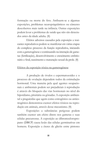 91
formação ou morte do feto. Atribuem-se a algumas
exposições, problemas neuropsiquiátricos ou cânceres
descobertos mais tarde na infância. Outras exposições
podem levar a problemas de saúde que não são detecta-
dos antes da idade adulta. (8)
Efeitos adversos causados pela exposição a toxi-
cantes reprodutivos podem se manifestar em várias etapas
do complexo processo da função reprodutiva, iniciando
com a gametogênese e continuando na interação de game-
tas (fertilização), desenvolvimento e crescimento embrio-
nário e fetal, nascimento e maturação sexual da prole. (8)
Efeitos da exposição tóxica na gametogênese
A produção de óvulos e espermatozoides e o
processo de ovulação dependem todos da estimulação
hormonal. Uma maneira pela qual agentes ocupacio-
nais e ambientais podem ser prejudiciais à reprodução
é através do bloqueio das vias hormonais no nível do
hipotálamo, pituitária ou gônadas. A exposição ambien-
tal a praguicidas que agem como estrogênios ou anties-
trogênios demonstrou exercer efeitos tóxicos na repro-
dução em animais, através desse mecanismo. (8)
Exposições a substâncias perigosas podem
também exercer um efeito direto nos gametas e suas
células precursoras. A exposição ao dibromocloropro-
pano (DBCP) causa lesão das células germinativas em
homens. Exposição a éteres de glicóis entre pintores
 