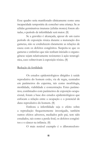 93
Esse quadro seria manifestado clinicamente como uma
incapacidade temporária de conceber uma criança. Se as
células germinativas imaturas (células tronco) forem afe-
tadas, o período de infertilidade será maior. (8)
Se a gravidez é alcançada, apesar de um curto
período de exposição tóxica durante a maturação dos
gametas, não se estabelecem claramente as relações de
causa com os defeitos congênitos. Suspeita-se que os
gametas e embriões que não tenham iniciado o organo-
gênese sejam relativamente resistentes à ação teratogê-
nica, caso sobrevivam à exposição tóxica. (8)
Redução da fertilidade
Os estudos epidemiológicos dirigidos à saúde
reprodutiva do homem estão, via de regra, centrados
em parâmetros do esperma, tais como morfologia,
motilidade, viabilidade e concentração. Estes parâme-
tros, combinados com parâmetros de exposição ocupa-
cional, foram a base dos estudos epidemiológicos que
enfocam a relação entre a ocupação e o potencial de
dano reprodutivo do homem. (8)
Embora a infertilidade seja o efeito sobre
a reprodução frequentemente investigado, também
outros efeitos adversos, mediados pelo pai, tem sido
estudados, tais como a perda fetal, os defeitos congêni-
tos e o câncer na infância. (8)
O mais notável exemplo é o dibromocloro-
 