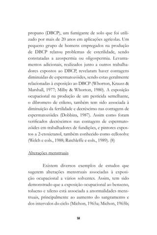 94
propano (DBCP), um fumigante de solo que foi utili-
zado por mais de 20 anos em aplicações agrícolas. Um
pequeno grupo de homens empregados na produção
de DBCP relatou problemas de esterilidade, sendo
constatadas a azospermia ou oligospermia. Levanta-
mentos adicionais, realizados junto a outros trabalha-
dores expostos ao DBCP, revelaram haver contagens
diminuídas de espermatozóides, sendo estas geralmente
relacionadas à exposição ao DBCP (Whorton, Krauss &
Marshall, 1977; Milby & Whorton, 1980). A exposição
ocupacional na produção de um pesticida semelhante,
o dibrometo de etileno, também tem sido associada à
diminuição da fertilidade e decréscimo nas contagens de
espermatozóides (Dobbins, 1987). Assim como foram
verificados decréscimos nas contagens de espermato-
zóides em trabalhadores de fundições, e pintores expos-
tos a 2-etoxietanol, também conhecido como cellosolve
(Welch e cols., 1988; Ratchleffe e cols., 1989). (8)
Alterações menstruais
Existem diversos exemplos de estudos que
sugerem alterações menstruais associadas à exposi-
ção ocupacional a vários solventes. Assim, tem sido
demonstrado que a exposição ocupacional ao benzeno,
tolueno e xileno está associada a anormalidades mens-
truais, principalmente ao aumento do sangramento e
dos intervalos do ciclo (Michon, 1965a; Michon, 1965b;
 