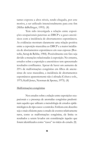 96
tantes exposta a altos níveis, tendo chegado, por este
motivo, a ser utilizado intencionalmente para este fim
(Miller &Bellinger, 1993). (8)
Tem sido investigada a relação entre exposi-
ções ocupacionais paternas ao DBCP e a gases anesté-
sicos com a incidência de abortamentos espontâneos.
As evidências mostram claramente uma relação positiva
entre a exposição masculina ao DBCP e a maior incidên-
cia de abortamentos espontâneos em suas esposas (Bos-
tofte, Serup & Rebbe, 1984). Possivelmente este fato seja
devido a mutações relacionadas à exposição. No entanto,
estudos sobre a exposição a anestésicos tem apresentado
resultados conflitantes. Apesar de haver um aumento de
25% de malformações congênitas em filhos de aneste-
sistas do sexo masculino, a incidência de abortamentos
espontâneos aparentemente não é afetada (Cohen e cols.,
1975; Knill-Jones, Newman & Spence, 1975). (8)
Malformações congênitas
Nos estudos sobre a relação entre exposições ocu-
pacionais e a presença de anomalias congênitas predomi-
nam aqueles que utilizam a metodologia de estudos epide-
miológicos do tipo casos x controles. Embora este desenho
seja o mais eficiente para o estudo de eventos relativamente
raros, como as malformações congênitas, ele limita os
resultados a serem levados em consideração àqueles que
foram identificados como “casos” no início do estudo. (8)
 