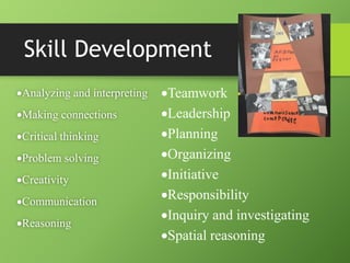Skill Development
Analyzing and interpreting
Making connections
Critical thinking
Problem solving
Creativity
Communication
Reasoning
Teamwork
Leadership
Planning
Organizing
Initiative
Responsibility
Inquiry and investigating
Spatial reasoning