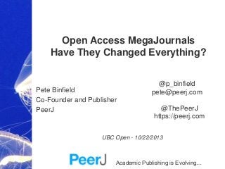 Open Access MegaJournals
Have They Changed Everything?

Pete Binfield
Co-Founder and Publisher
PeerJ

@p_binfield
pete@peerj.com
@ThePeerJ
https://peerj.com

UBC Open - 10/22/2013

Academic Publishing is Evolving…

 