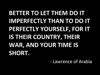 BETTER	
  TO	
  LET	
  THEM	
  DO	
  IT	
  
IMPERFECTLY	
  THAN	
  TO	
  DO	
  IT	
  
PERFECTLY	
  YOURSELF,	
  FOR	
  IT	
  
IS	
  THEIR	
  COUNTRY,	
  THEIR	
  
WAR,	
  AND	
  YOUR	
  TIME	
  IS	
  
SHORT.	
  
                     -­‐	
  Lawrence	
  of	
  Arabia	
  
 